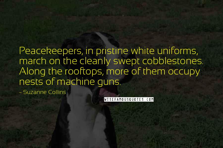 Suzanne Collins quotes: Peacekeepers, in pristine white uniforms, march on the cleanly swept cobblestones. Along the rooftops, more of them occupy nests of machine guns.