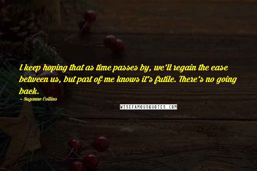 Suzanne Collins quotes: I keep hoping that as time passes by, we'll regain the ease between us, but part of me knows it's futile. There's no going back.