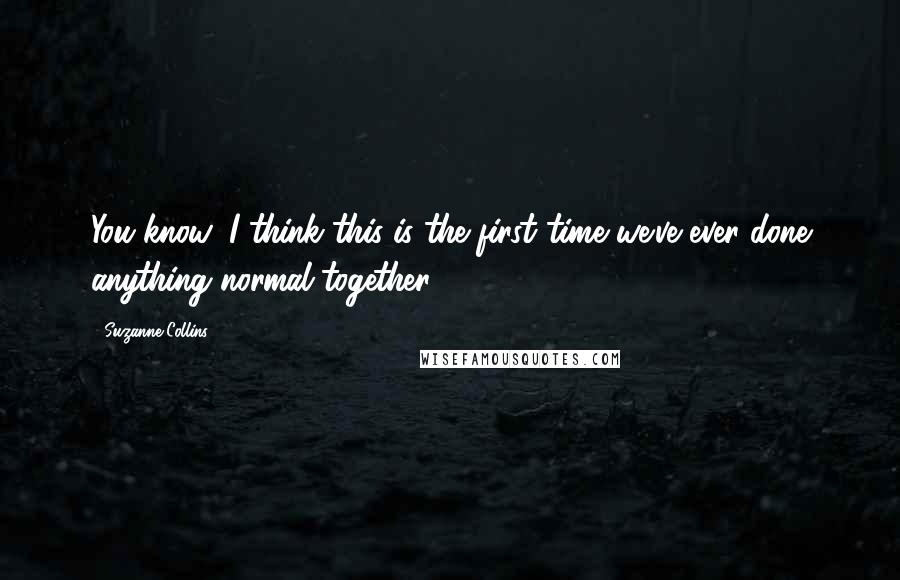 Suzanne Collins quotes: You know, I think this is the first time we've ever done anything normal together.