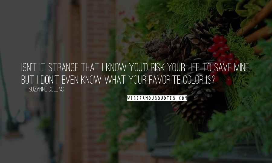 Suzanne Collins quotes: Isn't it strange that I know you'd risk your life to save mine, but I don't even know what your favorite color is?