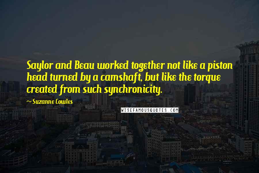 Suzanne Cowles quotes: Saylor and Beau worked together not like a piston head turned by a camshaft, but like the torque created from such synchronicity. Suzanne Cowles quotes: Saylor and Beau worked together not like a piston head turned by a camshaft, but like the torque created from such synchronicity.