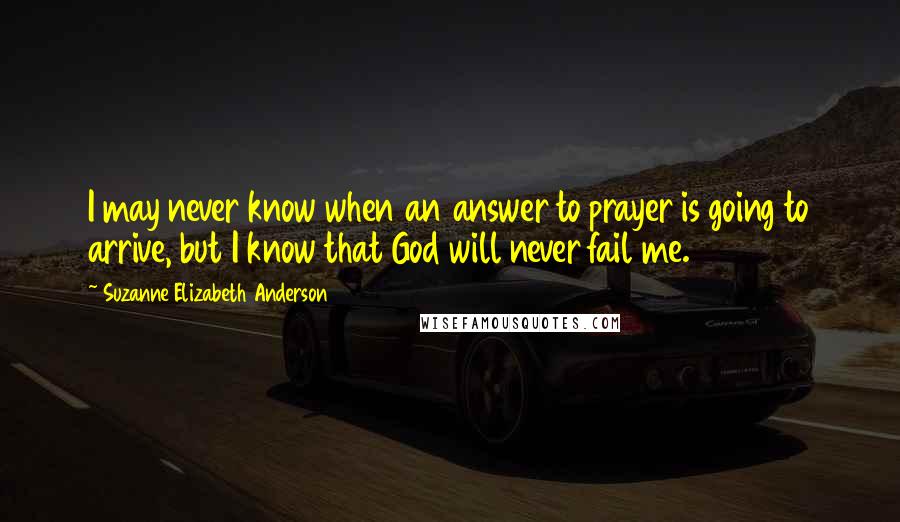 Suzanne Elizabeth Anderson quotes: I may never know when an answer to prayer is going to arrive, but I know that God will never fail me. Suzanne Elizabeth Anderson quotes: I may never know when an answer to prayer is going to arrive, but I know that God will never fail me.
