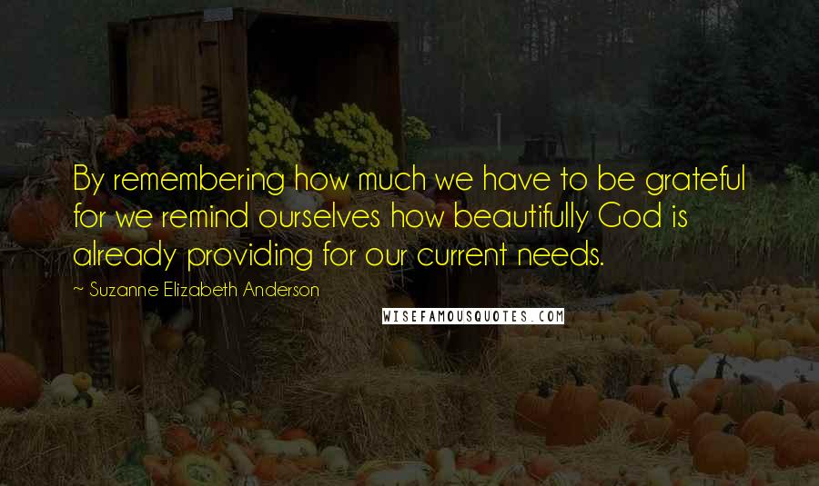 Suzanne Elizabeth Anderson quotes: By remembering how much we have to be grateful for we remind ourselves how beautifully God is already providing for our current needs. Suzanne Elizabeth Anderson quotes: By remembering how much we have to be grateful for we remind ourselves how beautifully God is already providing for our current needs.