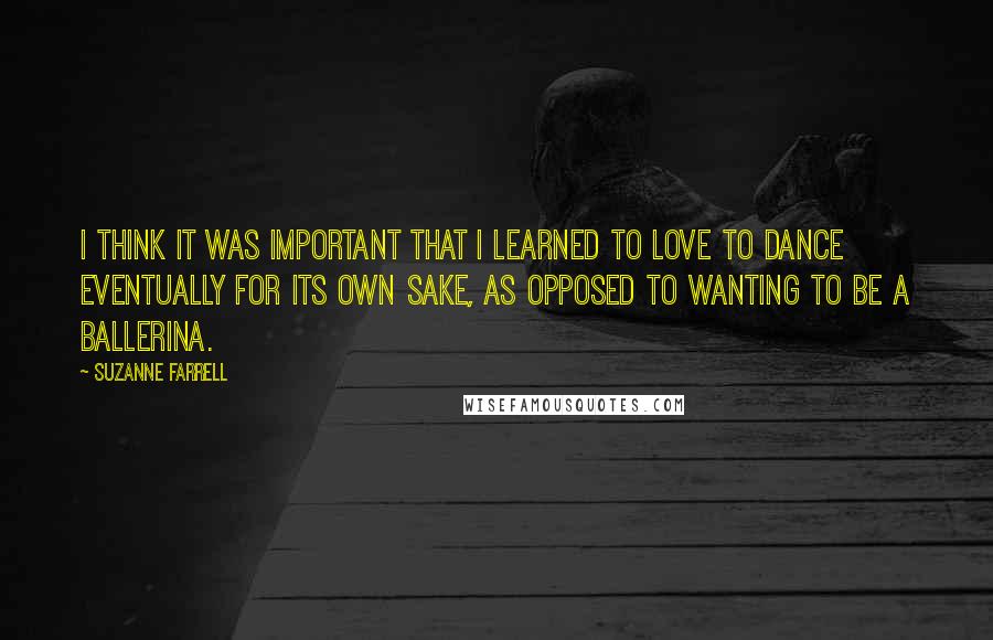 Suzanne Farrell quotes: I think it was important that I learned to love to dance eventually for its own sake, as opposed to wanting to be a ballerina. Suzanne Farrell quotes: I think it was important that I learned to love to dance eventually for its own sake, as opposed to wanting to be a ballerina.