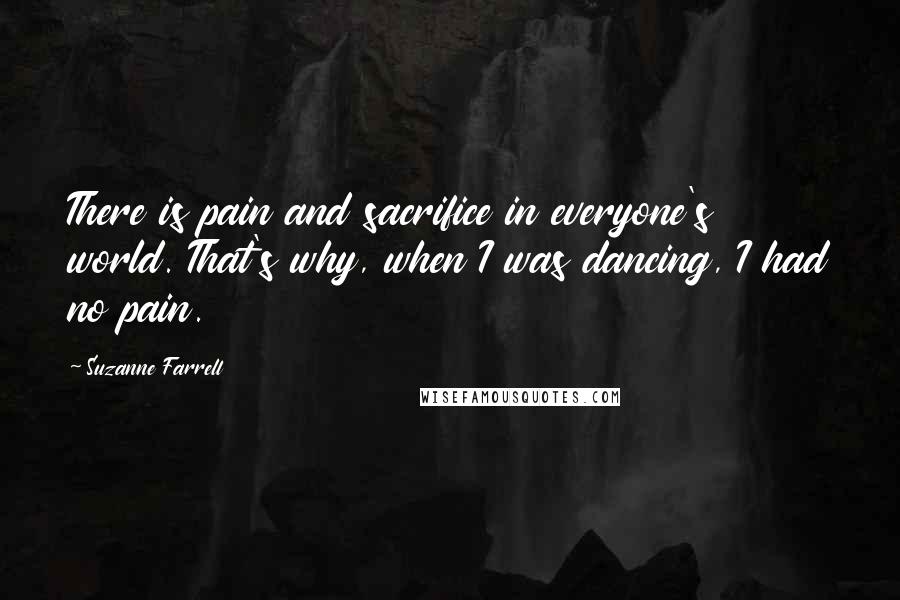 Suzanne Farrell quotes: There is pain and sacrifice in everyone's world. That's why, when I was dancing, I had no pain.