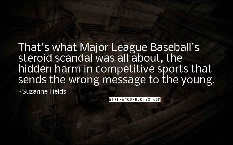 Suzanne Fields quotes: That's what Major League Baseball's steroid scandal was all about, the hidden harm in competitive sports that sends the wrong message to the young.