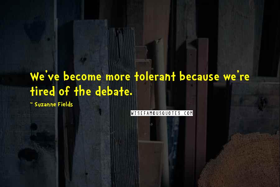 Suzanne Fields quotes: We've become more tolerant because we're tired of the debate.