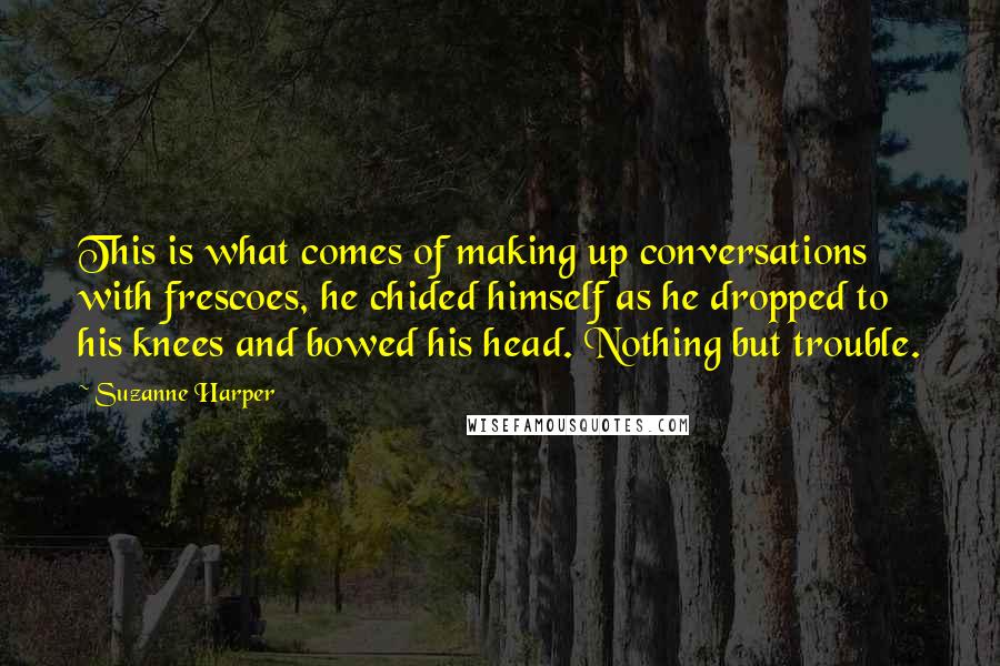 Suzanne Harper quotes: This is what comes of making up conversations with frescoes, he chided himself as he dropped to his knees and bowed his head. Nothing but trouble. Suzanne Harper quotes: This is what comes of making up conversations with frescoes, he chided himself as he dropped to his knees and bowed his head. Nothing but trouble.