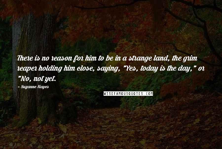 Suzanne Hayes quotes: There is no reason for him to be in a strange land, the grim reaper holding him close, saying, "Yes, today is the day," or "No, not yet. Suzanne Hayes quotes: There is no reason for him to be in a strange land, the grim reaper holding him close, saying, "Yes, today is the day," or "No, not yet.