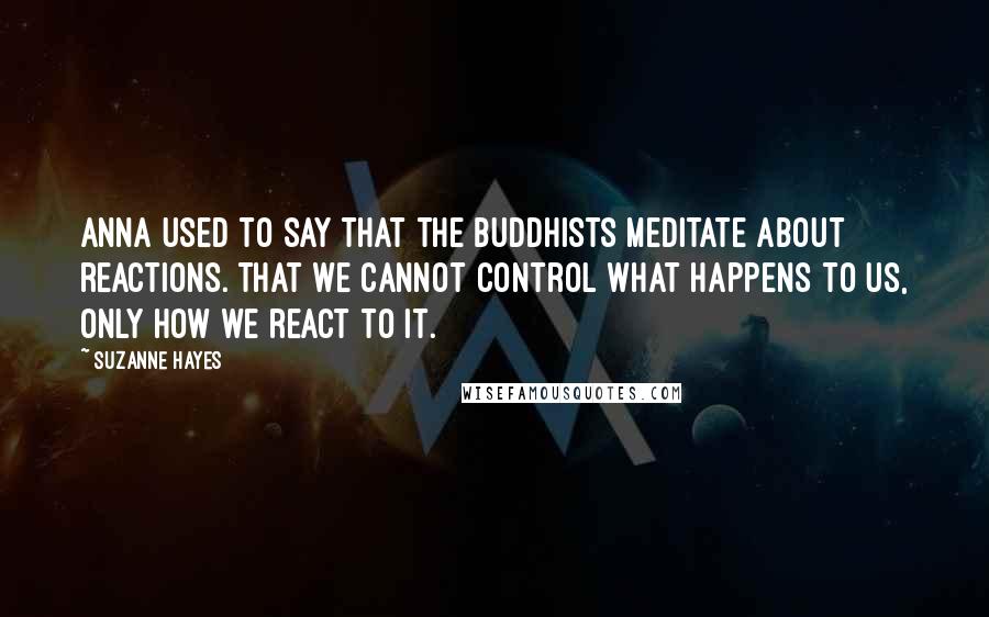 Suzanne Hayes quotes: Anna used to say that the Buddhists meditate about reactions. That we cannot control WHAT happens to us, only how we react to it. Suzanne Hayes quotes: Anna used to say that the Buddhists meditate about reactions. That we cannot control WHAT happens to us, only how we react to it.