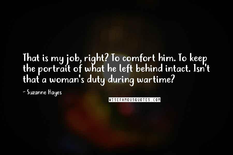 Suzanne Hayes quotes: That is my job, right? To comfort him. To keep the portrait of what he left behind intact. Isn't that a woman's duty during wartime?