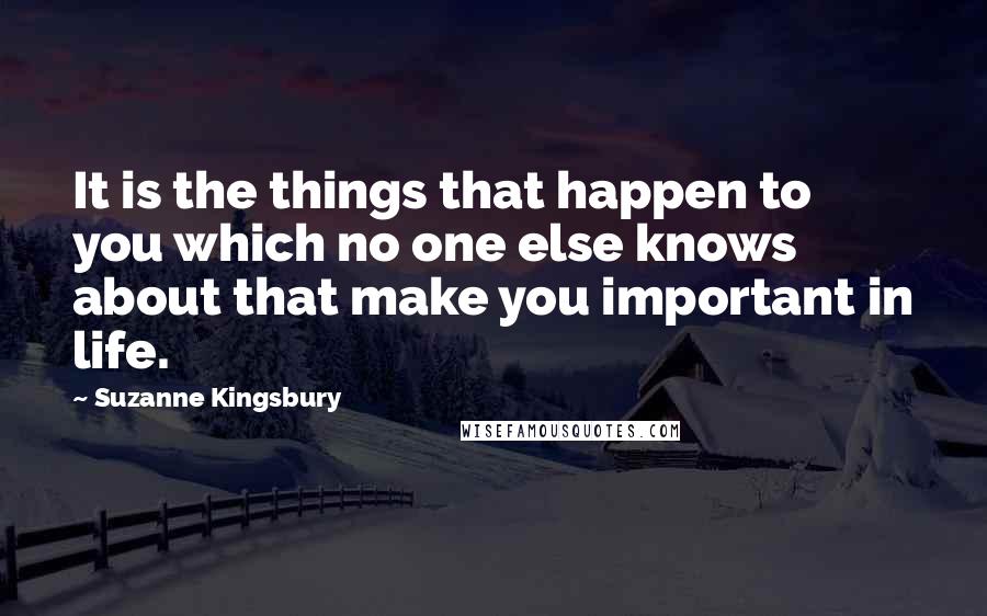 Suzanne Kingsbury quotes: It is the things that happen to you which no one else knows about that make you important in life.