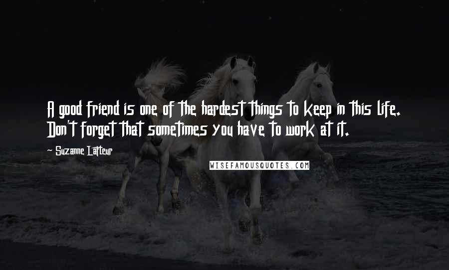Suzanne LaFleur quotes: A good friend is one of the hardest things to keep in this life. Don't forget that sometimes you have to work at it.