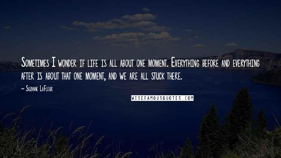 Suzanne LaFleur quotes: Sometimes I wonder if life is all about one moment. Everything before and everything after is about that one moment, and we are all stuck there.