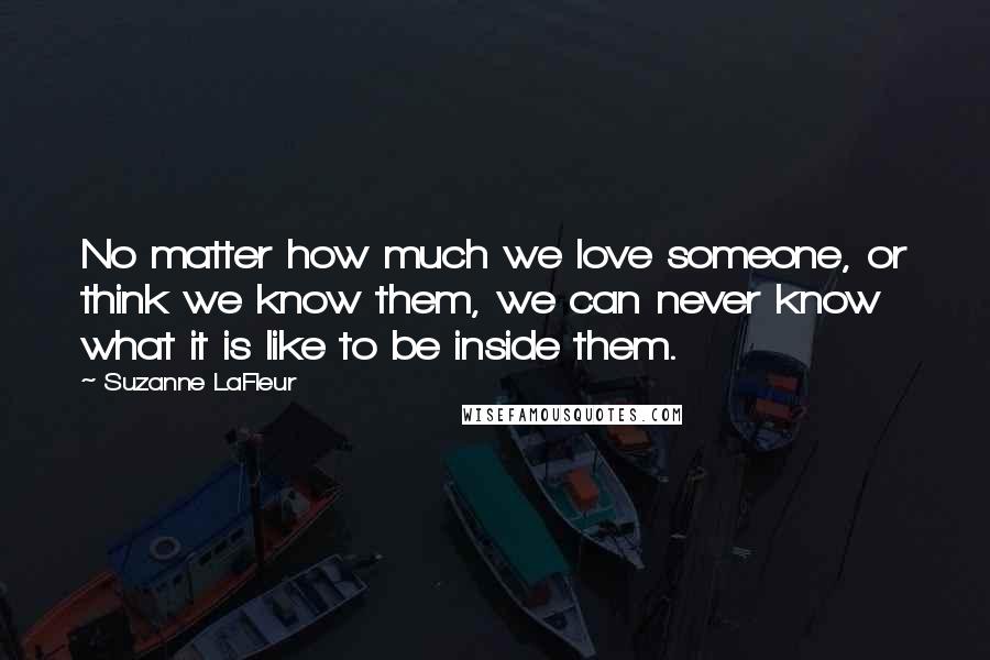 Suzanne LaFleur quotes: No matter how much we love someone, or think we know them, we can never know what it is like to be inside them.