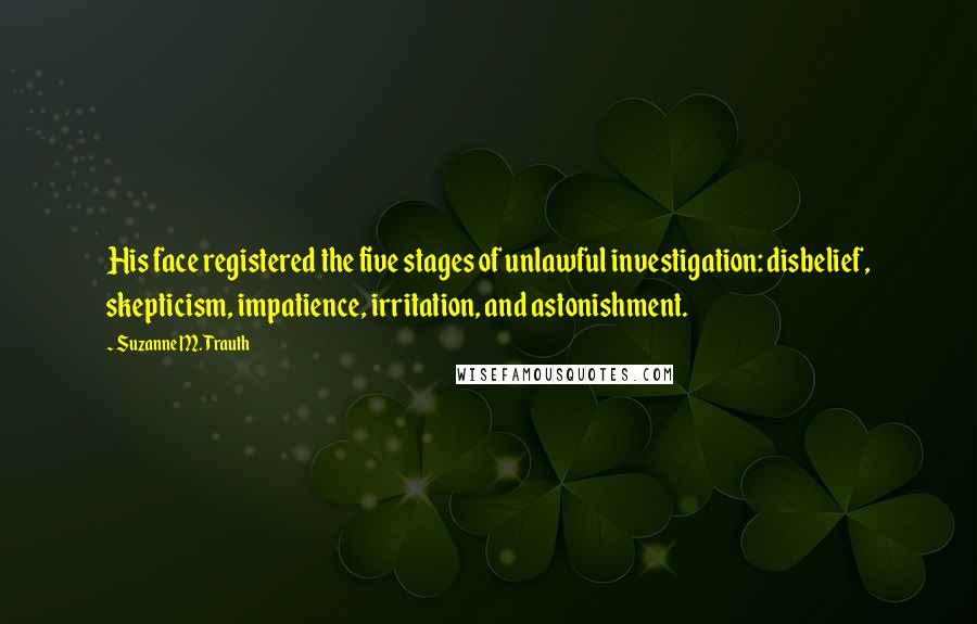 Suzanne M. Trauth quotes: His face registered the five stages of unlawful investigation: disbelief, skepticism, impatience, irritation, and astonishment.