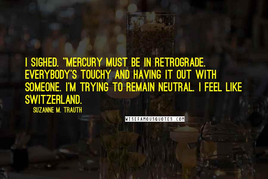 Suzanne M. Trauth quotes: I sighed. "Mercury must be in retrograde. Everybody's touchy and having it out with someone. I'm trying to remain neutral. I feel like Switzerland.