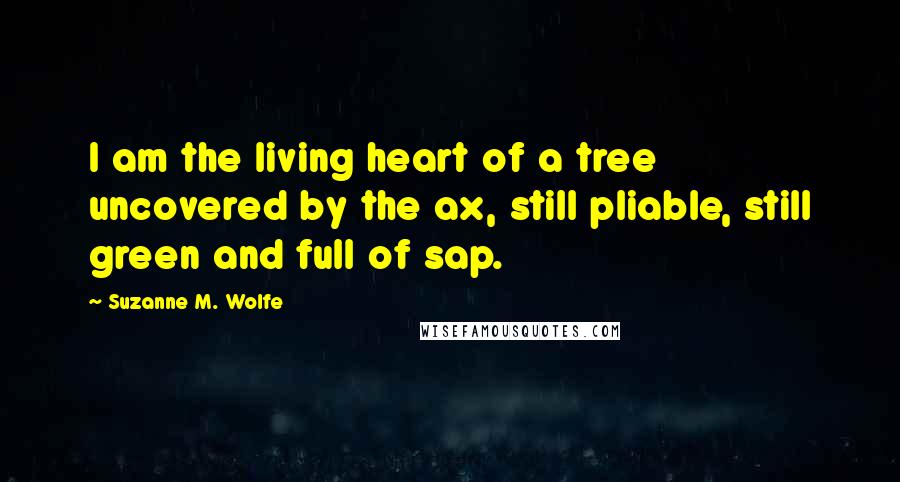 Suzanne M. Wolfe quotes: I am the living heart of a tree uncovered by the ax, still pliable, still green and full of sap. Suzanne M. Wolfe quotes: I am the living heart of a tree uncovered by the ax, still pliable, still green and full of sap.