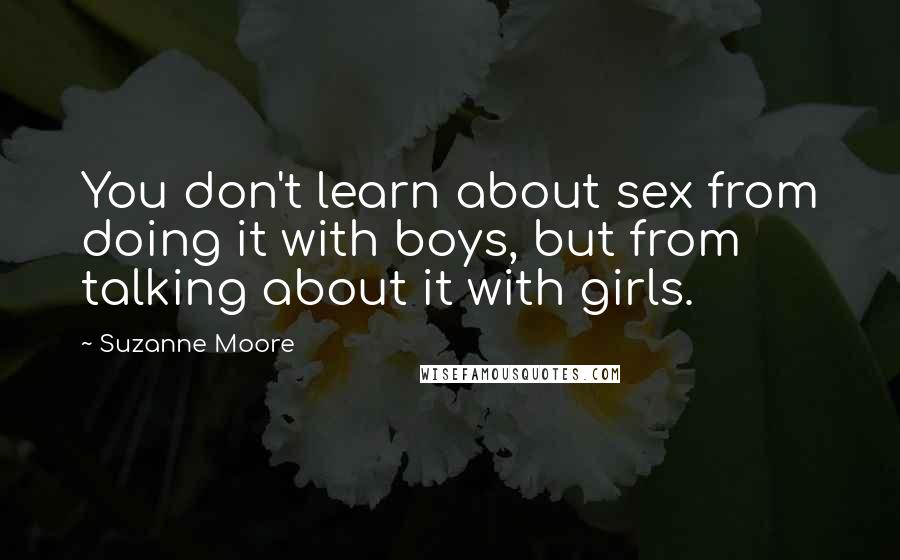 Suzanne Moore quotes: You don't learn about sex from doing it with boys, but from talking about it with girls.