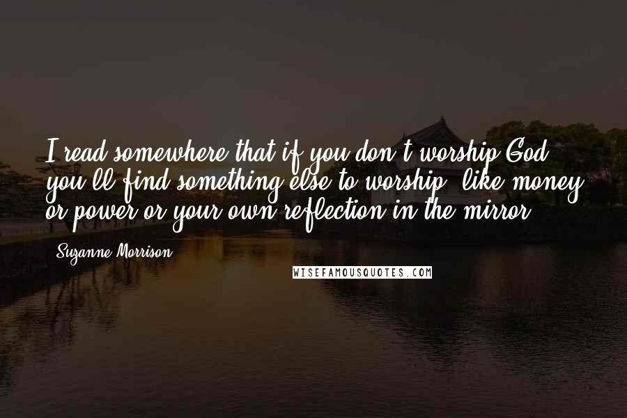 Suzanne Morrison quotes: I read somewhere that if you don't worship God, you'll find something else to worship, like money or power or your own reflection in the mirror.