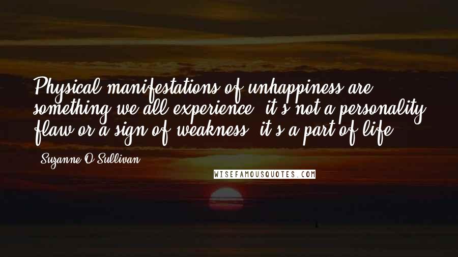 Suzanne O'Sullivan quotes: Physical manifestations of unhappiness are something we all experience; it's not a personality flaw or a sign of weakness, it's a part of life. Suzanne O'Sullivan quotes: Physical manifestations of unhappiness are something we all experience; it's not a personality flaw or a sign of weakness, it's a part of life.
