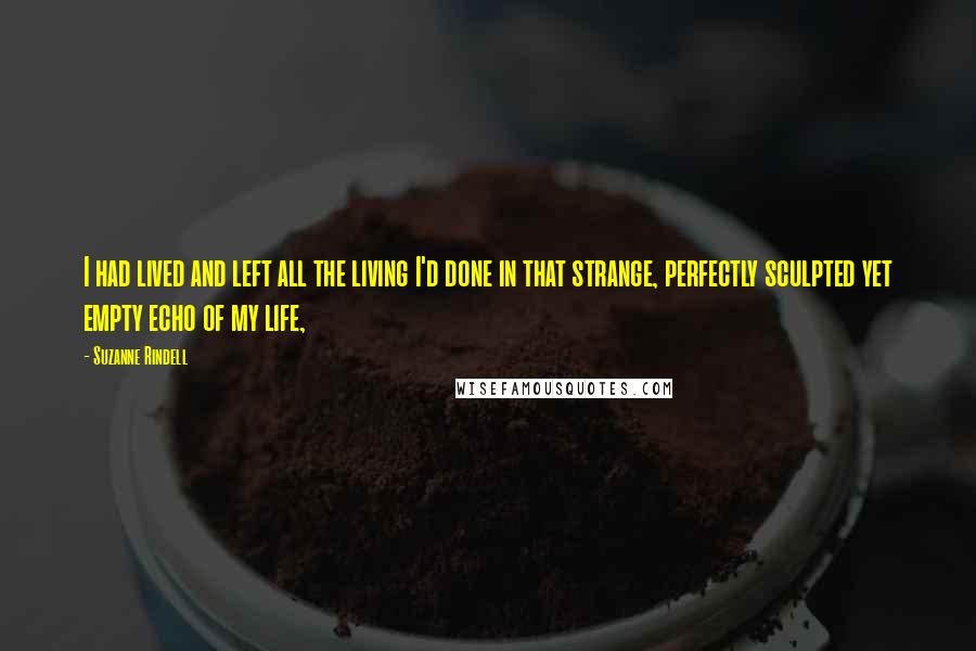 Suzanne Rindell quotes: I had lived and left all the living I'd done in that strange, perfectly sculpted yet empty echo of my life, Suzanne Rindell quotes: I had lived and left all the living I'd done in that strange, perfectly sculpted yet empty echo of my life,