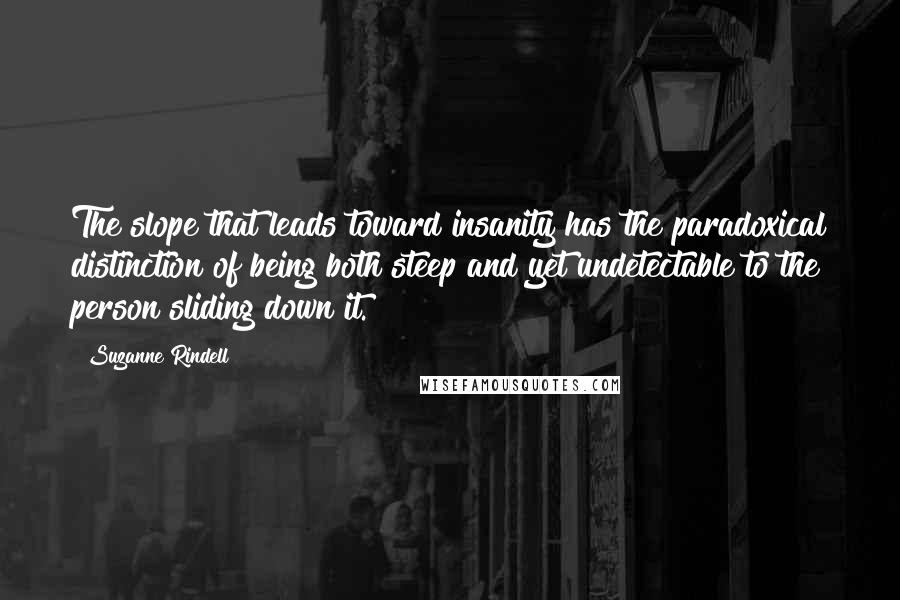 Suzanne Rindell quotes: The slope that leads toward insanity has the paradoxical distinction of being both steep and yet undetectable to the person sliding down it. Suzanne Rindell quotes: The slope that leads toward insanity has the paradoxical distinction of being both steep and yet undetectable to the person sliding down it.