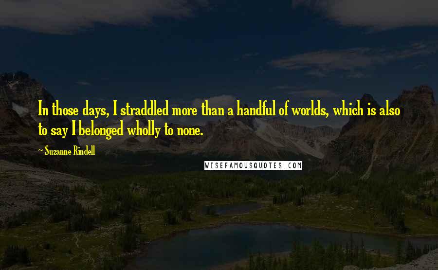 Suzanne Rindell quotes: In those days, I straddled more than a handful of worlds, which is also to say I belonged wholly to none. Suzanne Rindell quotes: In those days, I straddled more than a handful of worlds, which is also to say I belonged wholly to none.