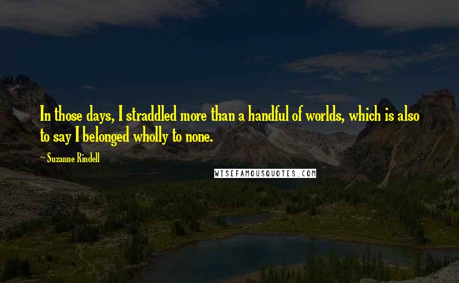 Suzanne Rindell quotes: In those days, I straddled more than a handful of worlds, which is also to say I belonged wholly to none.