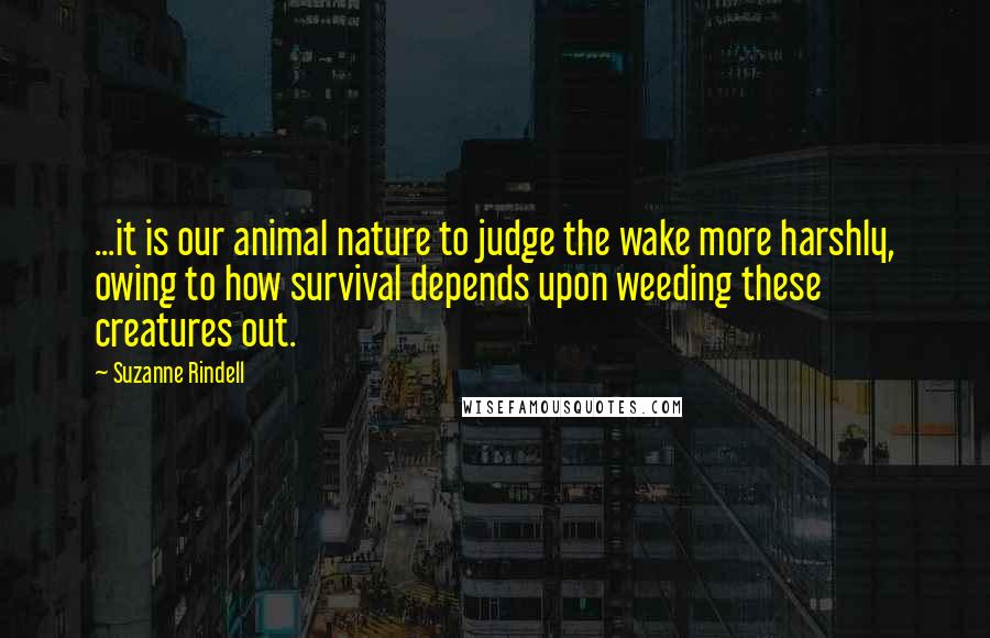 Suzanne Rindell quotes: ...it is our animal nature to judge the wake more harshly, owing to how survival depends upon weeding these creatures out. Suzanne Rindell quotes: ...it is our animal nature to judge the wake more harshly, owing to how survival depends upon weeding these creatures out.