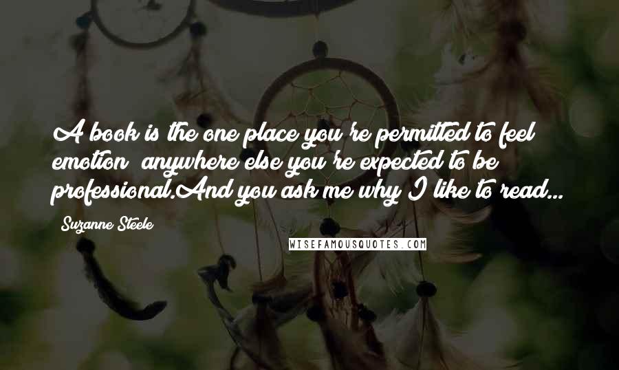 Suzanne Steele quotes: A book is the one place you're permitted to feel emotion; anywhere else you're expected to be professional.And you ask me why I like to read...