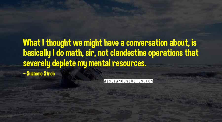 Suzanne Stroh quotes: What I thought we might have a conversation about, is basically I do math, sir, not clandestine operations that severely deplete my mental resources.