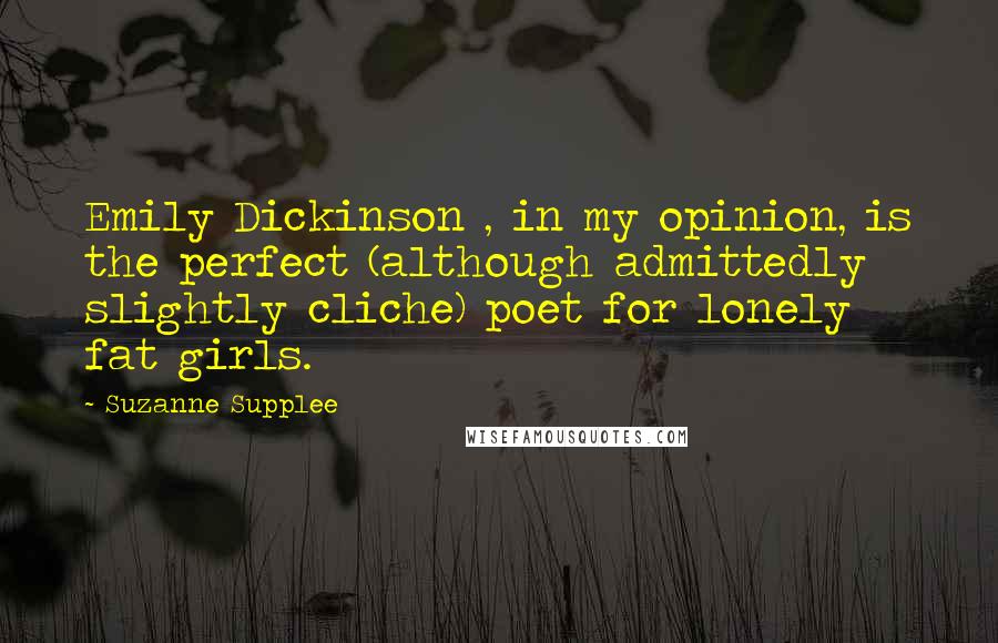 Suzanne Supplee quotes: Emily Dickinson , in my opinion, is the perfect (although admittedly slightly cliche) poet for lonely fat girls.