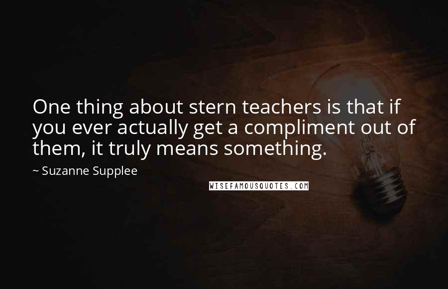 Suzanne Supplee quotes: One thing about stern teachers is that if you ever actually get a compliment out of them, it truly means something.