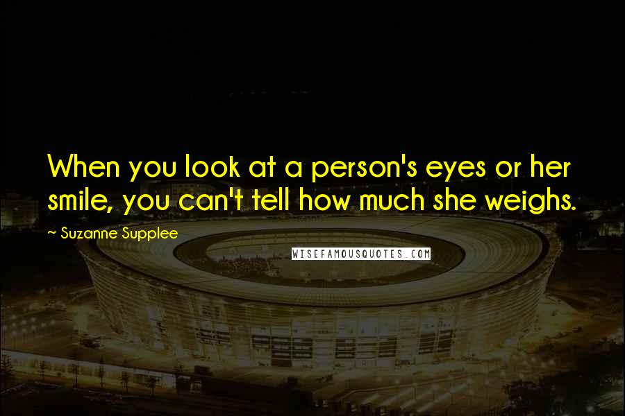 Suzanne Supplee quotes: When you look at a person's eyes or her smile, you can't tell how much she weighs.