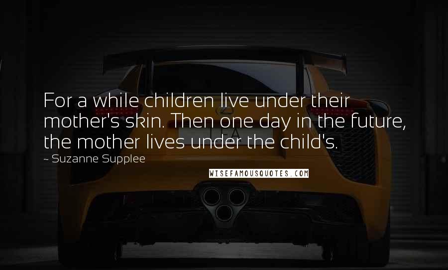 Suzanne Supplee quotes: For a while children live under their mother's skin. Then one day in the future, the mother lives under the child's.