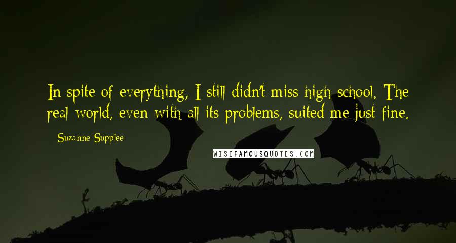 Suzanne Supplee quotes: In spite of everything, I still didn't miss high school. The real world, even with all its problems, suited me just fine.