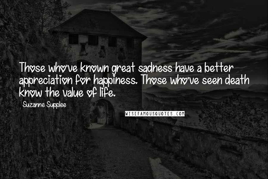 Suzanne Supplee quotes: Those who've known great sadness have a better appreciation for happiness. Those who've seen death know the value of life.