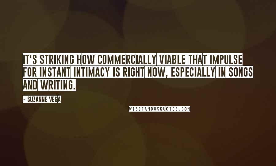 Suzanne Vega quotes: It's striking how commercially viable that impulse for instant intimacy is right now, especially in songs and writing. Suzanne Vega quotes: It's striking how commercially viable that impulse for instant intimacy is right now, especially in songs and writing.