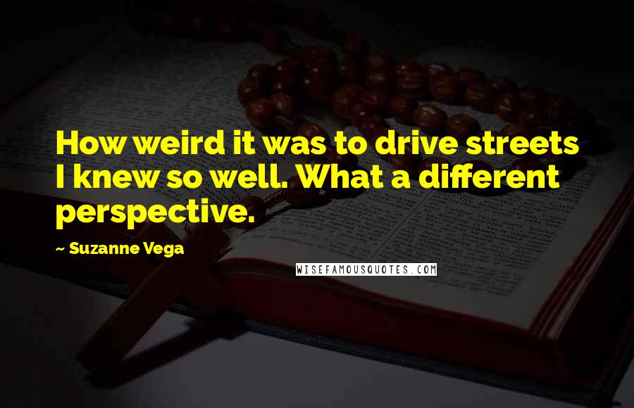 Suzanne Vega quotes: How weird it was to drive streets I knew so well. What a different perspective.