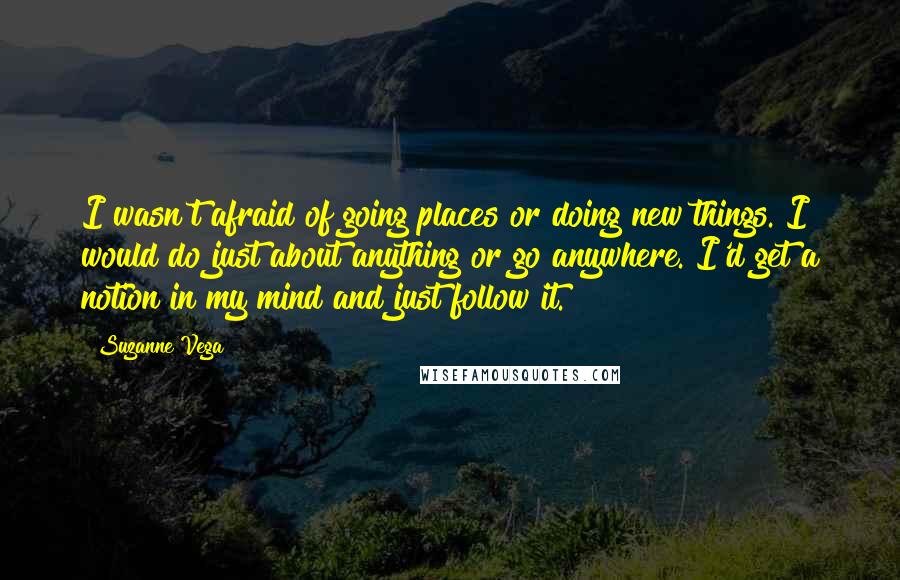 Suzanne Vega quotes: I wasn't afraid of going places or doing new things. I would do just about anything or go anywhere. I'd get a notion in my mind and just follow it.