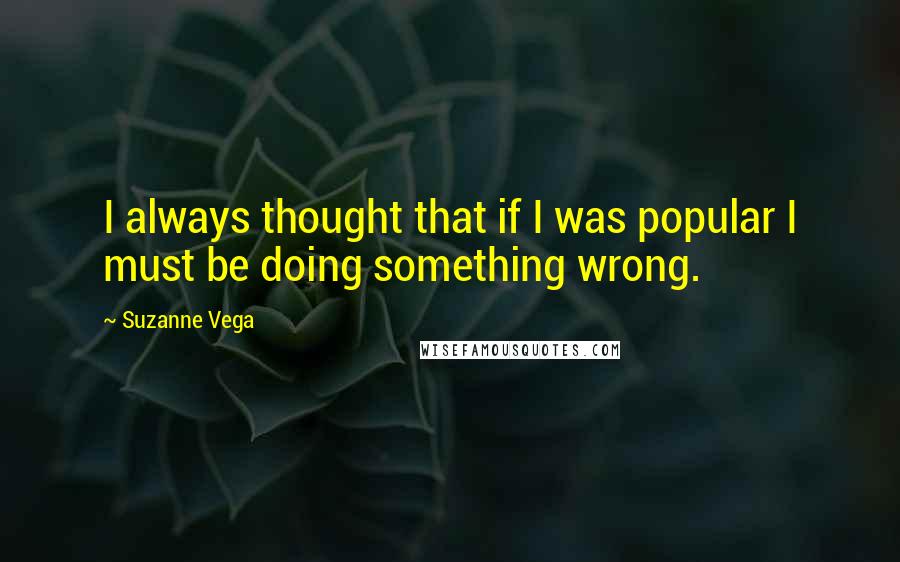 Suzanne Vega quotes: I always thought that if I was popular I must be doing something wrong.