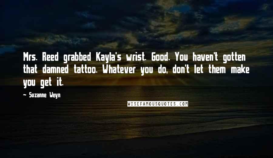 Suzanne Weyn quotes: Mrs. Reed grabbed Kayla's wrist. Good. You haven't gotten that damned tattoo. Whatever you do, don't let them make you get it. Suzanne Weyn quotes: Mrs. Reed grabbed Kayla's wrist. Good. You haven't gotten that damned tattoo. Whatever you do, don't let them make you get it.