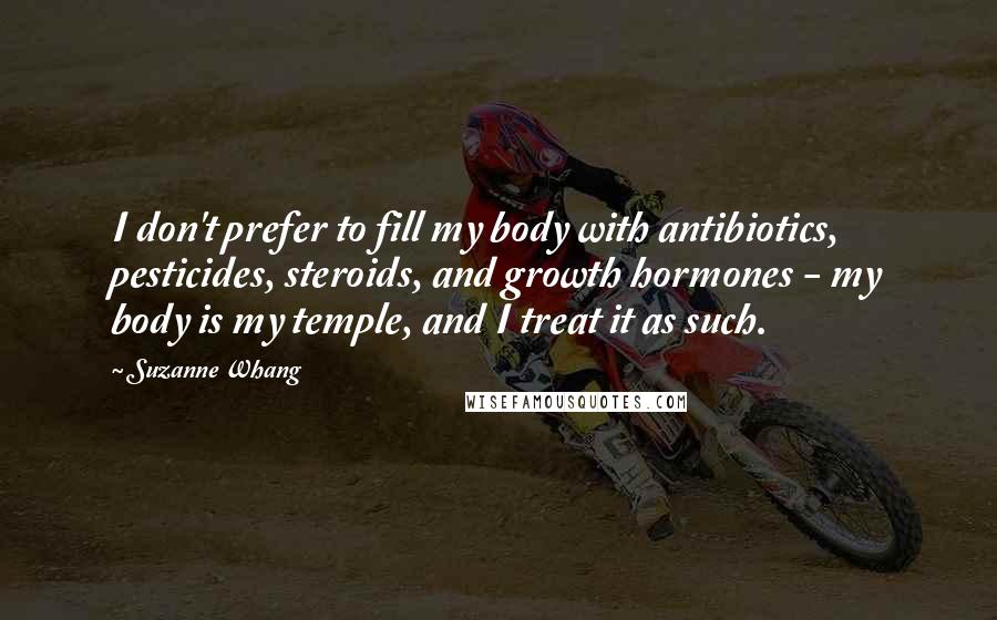 Suzanne Whang quotes: I don't prefer to fill my body with antibiotics, pesticides, steroids, and growth hormones - my body is my temple, and I treat it as such.