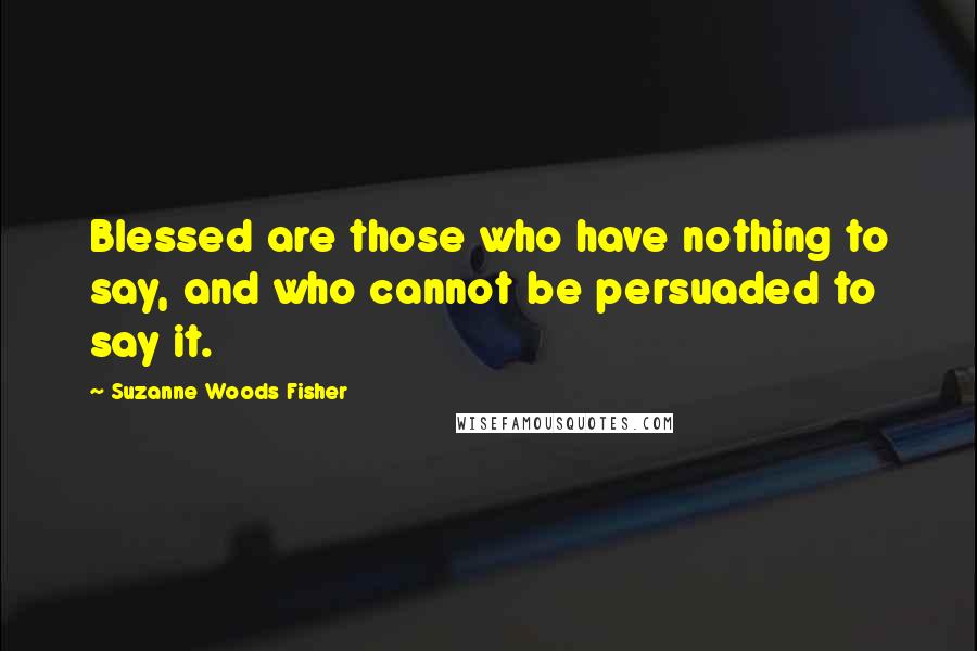 Suzanne Woods Fisher quotes: Blessed are those who have nothing to say, and who cannot be persuaded to say it.