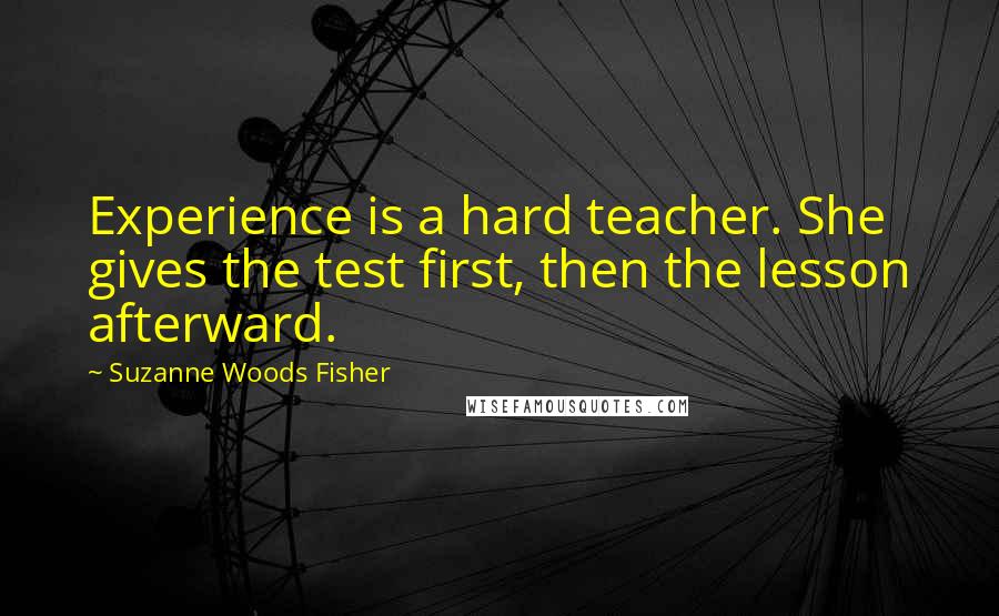 Suzanne Woods Fisher quotes: Experience is a hard teacher. She gives the test first, then the lesson afterward.