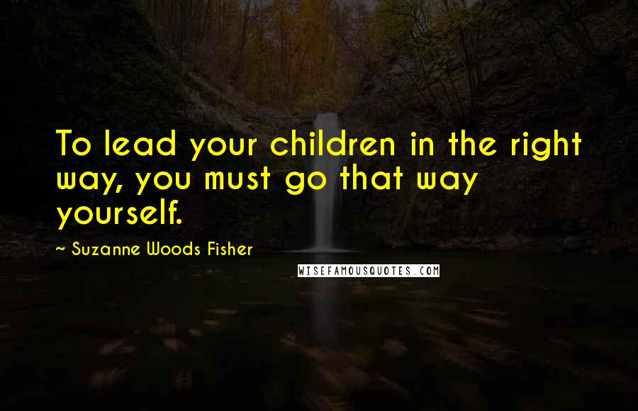 Suzanne Woods Fisher quotes: To lead your children in the right way, you must go that way yourself.