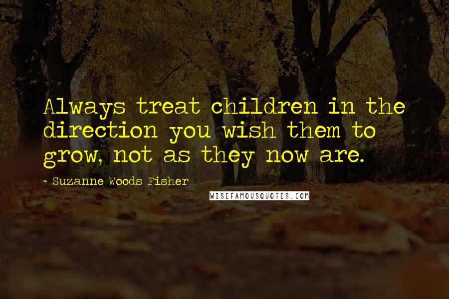 Suzanne Woods Fisher quotes: Always treat children in the direction you wish them to grow, not as they now are.