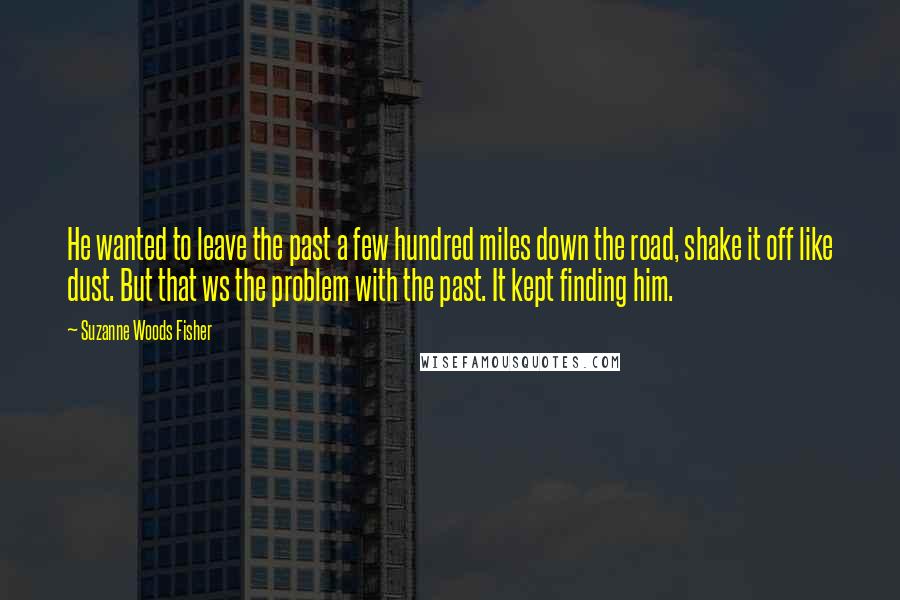 Suzanne Woods Fisher quotes: He wanted to leave the past a few hundred miles down the road, shake it off like dust. But that ws the problem with the past. It kept finding him. Suzanne Woods Fisher quotes: He wanted to leave the past a few hundred miles down the road, shake it off like dust. But that ws the problem with the past. It kept finding him.