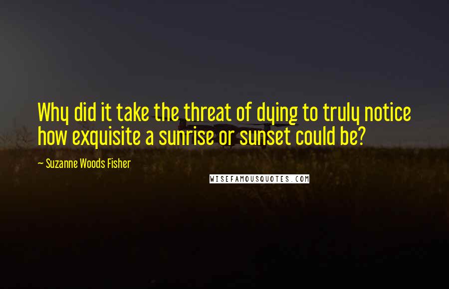 Suzanne Woods Fisher quotes: Why did it take the threat of dying to truly notice how exquisite a sunrise or sunset could be?